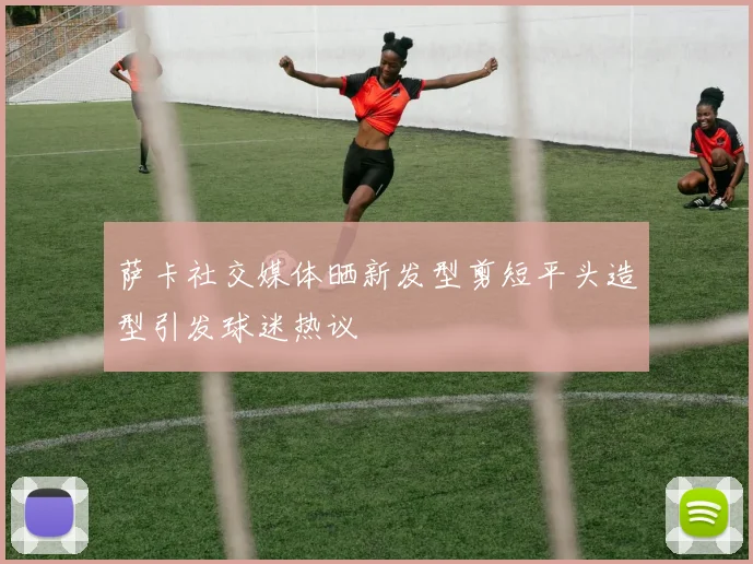 萨卡社交媒体晒新发型剪短平头造型引发球迷热议