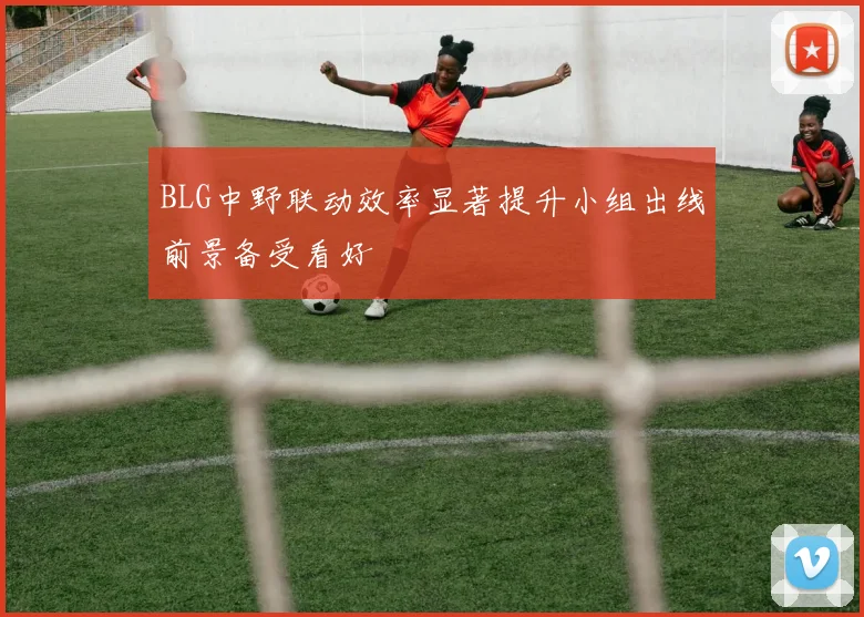 BLG中野联动效率显著提升小组出线前景备受看好