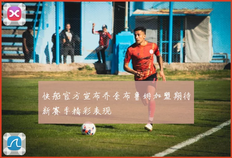 快船官方宣布乔奈布鲁姆加盟期待新赛季精彩表现