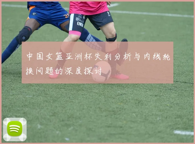 中国女篮亚洲杯失利分析与内线轮换问题的深度探讨