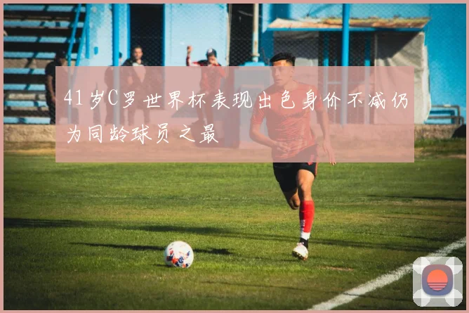 41岁C罗世界杯表现出色身价不减仍为同龄球员之最