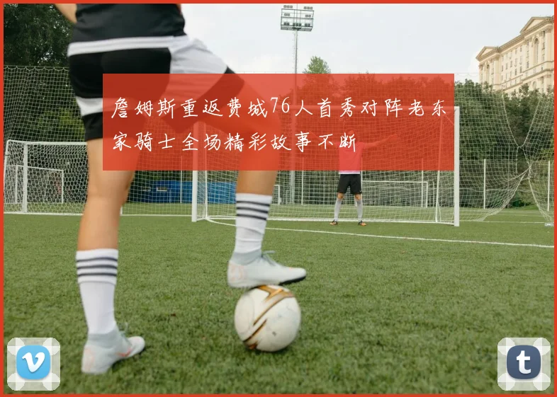 詹姆斯重返费城76人首秀对阵老东家骑士全场精彩故事不断
