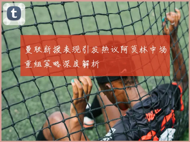 曼联新援表现引发热议阿莫林中场重组策略深度解析
