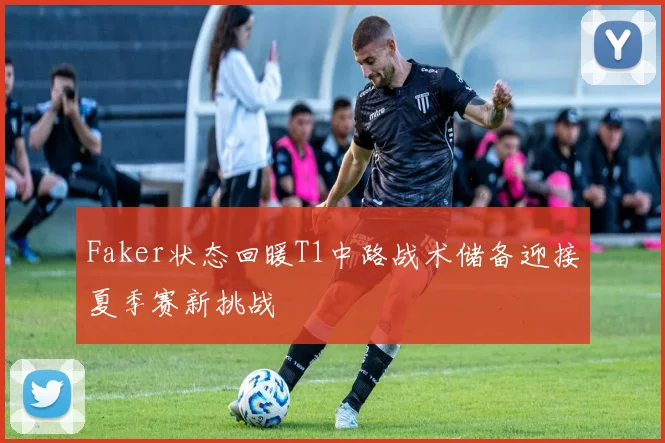 Faker状态回暖T1中路战术储备迎接夏季赛新挑战