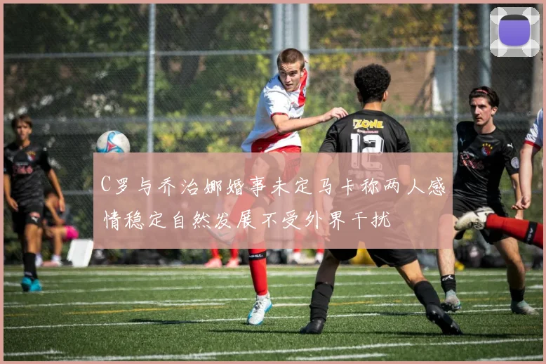 C罗与乔治娜婚事未定马卡称两人感情稳定自然发展不受外界干扰